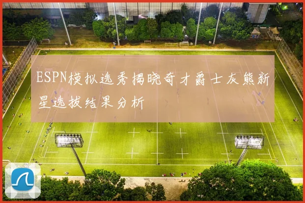 ESPN模拟选秀揭晓奇才爵士灰熊新星选拔结果分析