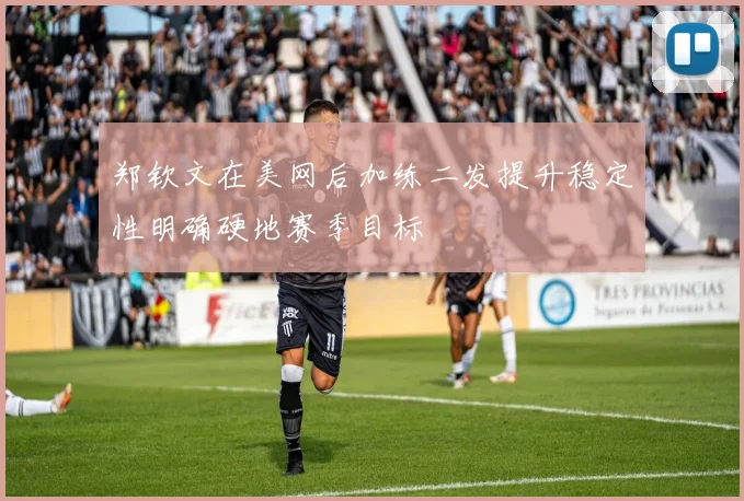 郑钦文在美网后加练二发提升稳定性明确硬地赛季目标