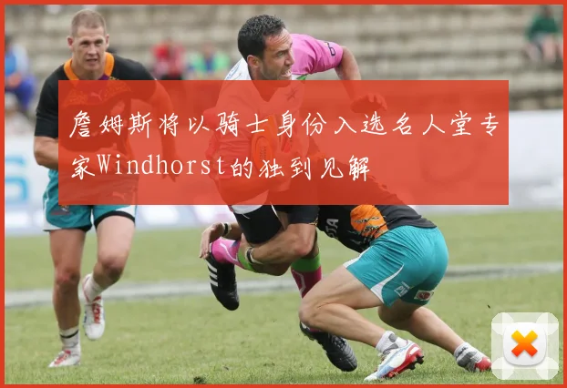 詹姆斯将以骑士身份入选名人堂专家Windhorst的独到见解