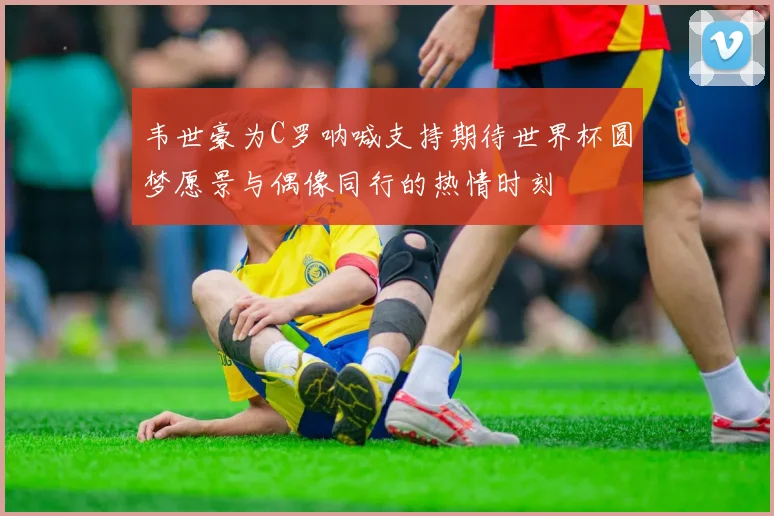 韦世豪为C罗呐喊支持期待世界杯圆梦愿景与偶像同行的热情时刻