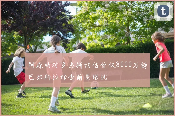 阿森纳对罗杰斯的估价仅8000万镑巴尔科拉转会前景堪忧