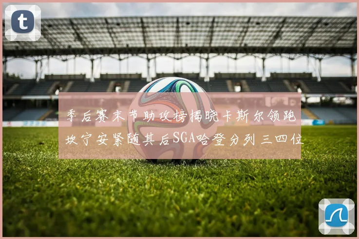 季后赛末节助攻榜揭晓卡斯尔领跑坎宁安紧随其后SGA哈登分列三四位