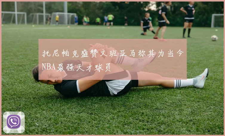 托尼帕克盛赞文班亚马称其为当今NBA最强天才球员