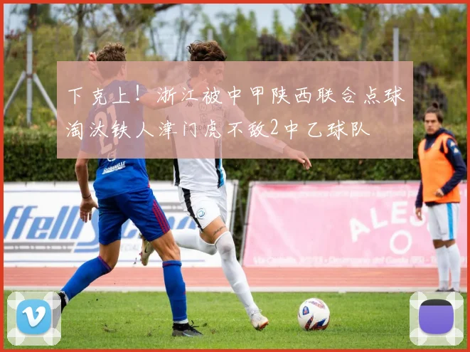 下克上！浙江被中甲陕西联合点球淘汰铁人津门虎不敌2中乙球队
