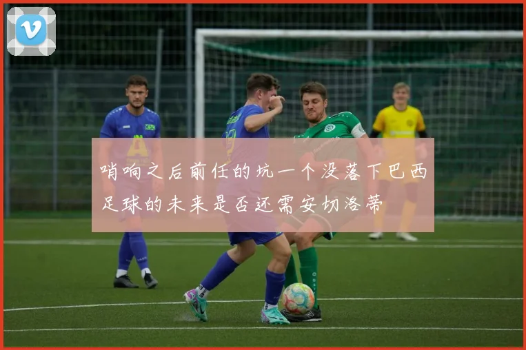 哨响之后前任的坑一个没落下巴西足球的未来是否还需安切洛蒂