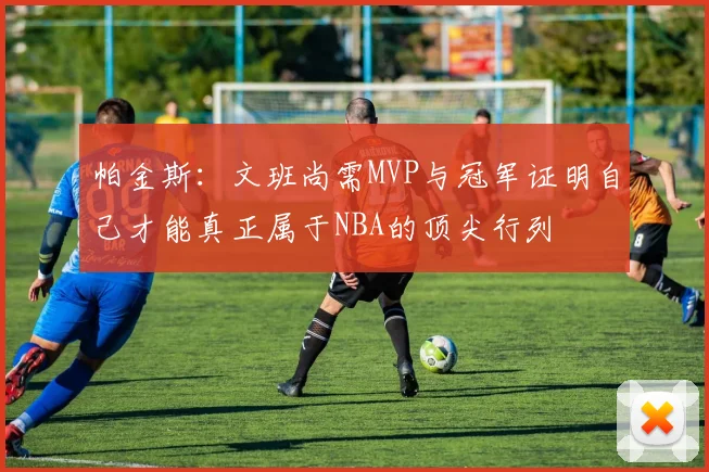 帕金斯：文班尚需MVP与冠军证明自己才能真正属于NBA的顶尖行列