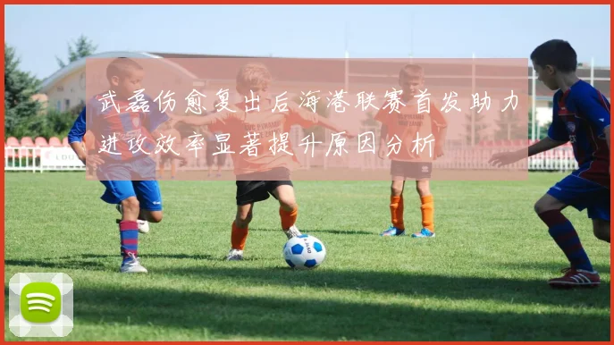 武磊伤愈复出后海港联赛首发助力进攻效率显著提升原因分析