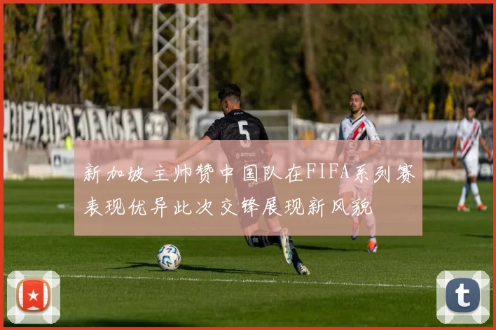 新加坡主帅赞中国队在FIFA系列赛表现优异此次交锋展现新风貌