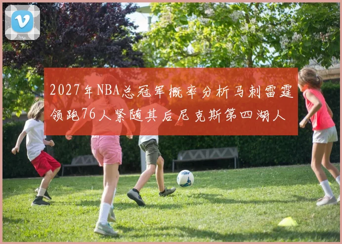 2027年NBA总冠军概率分析马刺雷霆领跑76人紧随其后尼克斯第四湖人仅3希望