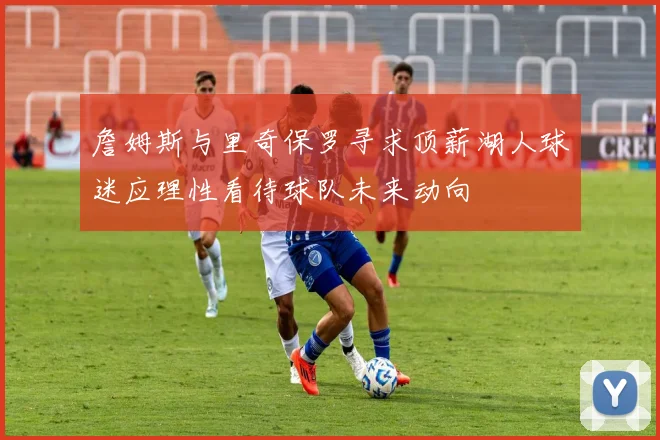 詹姆斯与里奇保罗寻求顶薪湖人球迷应理性看待球队未来动向