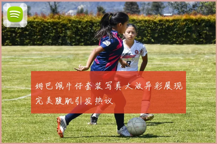 姆巴佩牛仔套装写真大放异彩展现完美腹肌引发热议