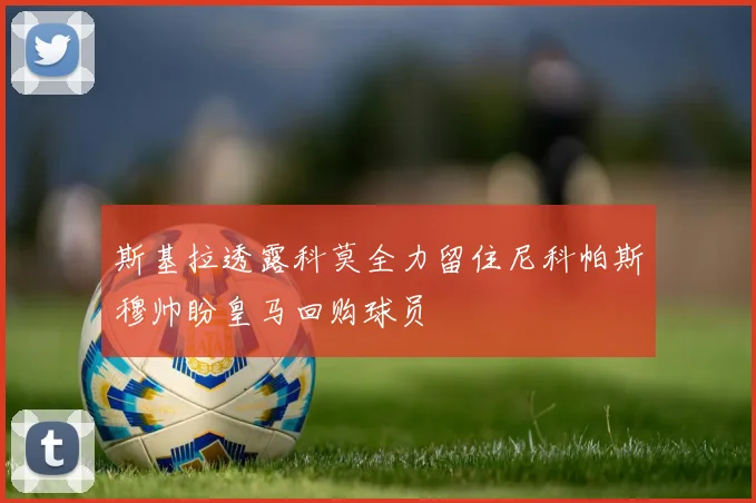 斯基拉透露科莫全力留住尼科帕斯穆帅盼皇马回购球员