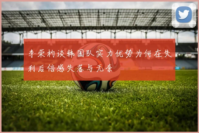 李荣杓谈韩国队实力优势为何在失利后倍感失落与无奈