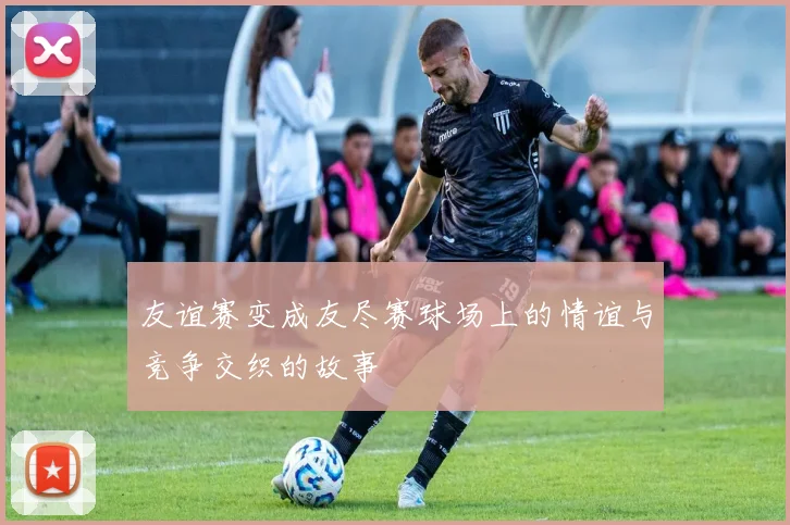 友谊赛变成友尽赛球场上的情谊与竞争交织的故事