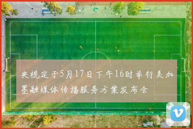 央视定于5月17日下午16时举行美加墨融媒体传播服务方案发布会