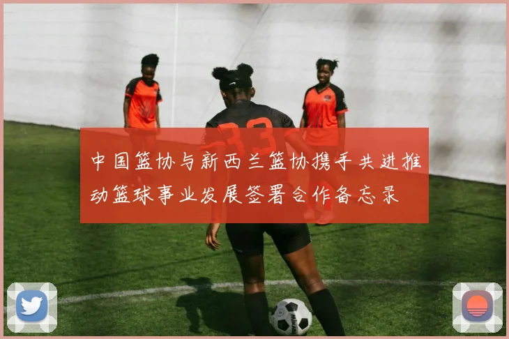中国篮协与新西兰篮协携手共进推动篮球事业发展签署合作备忘录