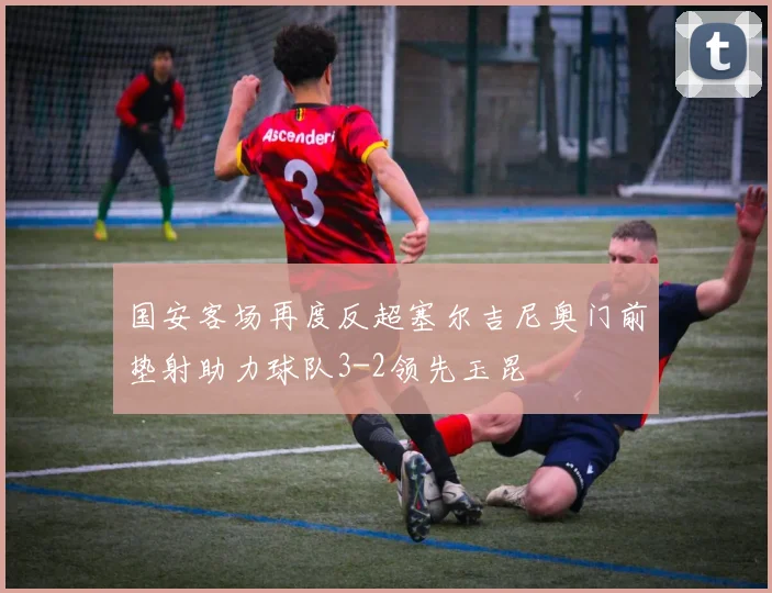 国安客场再度反超塞尔吉尼奥门前垫射助力球队3-2领先玉昆