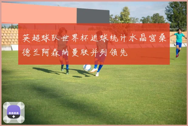 英超球队世界杯进球统计水晶宫桑德兰阿森纳曼联并列领先