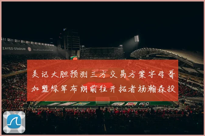 美记大胆预测三方交易方案字母哥加盟绿军布朗前往开拓者杨瀚森投奔雄鹿