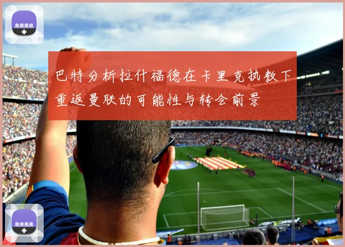 巴特分析拉什福德在卡里克执教下重返曼联的可能性与转会前景
