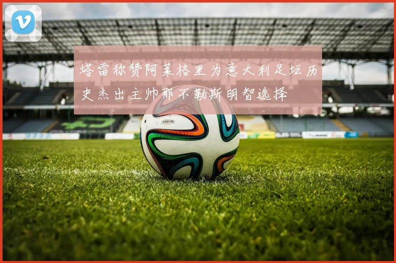 塔雷称赞阿莱格里为意大利足坛历史杰出主帅那不勒斯明智选择