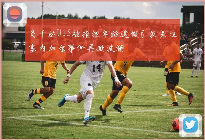 乌干达U15被指控年龄造假引发关注塞内加尔事件再掀波澜