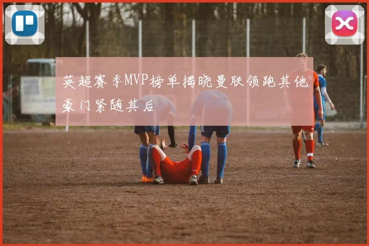 英超赛季MVP榜单揭晓曼联领跑其他豪门紧随其后