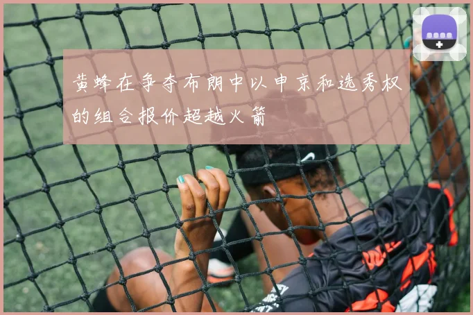 黄蜂在争夺布朗中以申京和选秀权的组合报价超越火箭